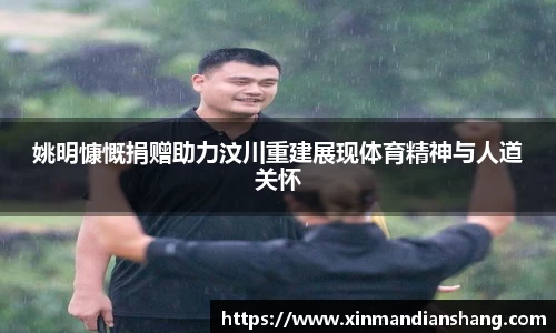 姚明慷慨捐赠助力汶川重建展现体育精神与人道关怀