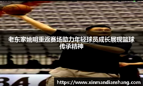 老东家姚明重返赛场助力年轻球员成长展现篮球传承精神