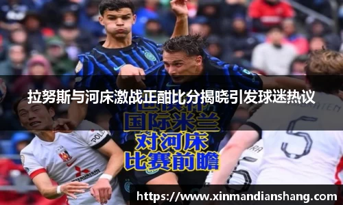 拉努斯与河床激战正酣比分揭晓引发球迷热议